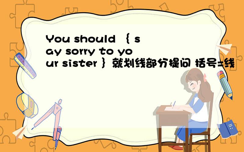 You should ｛ say sorry to your sister ｝就划线部分提问 括号=线