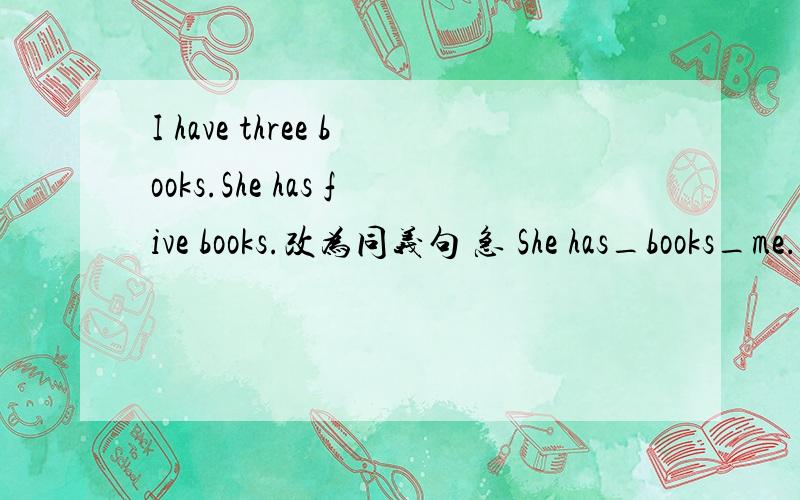 I have three books.She has five books.改为同义句 急 She has_books_me.
