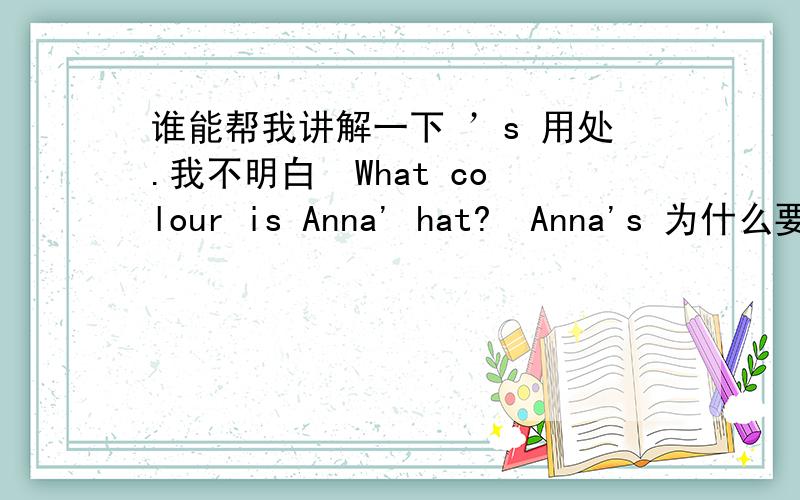 谁能帮我讲解一下 ’s 用处.我不明白  What colour is Anna' hat?  Anna's 为什么要加  's  ?          然后 What colour is your hat? 又不用加  's 还有一个  Is this your handbag?  这是您的手提包吗                Is this