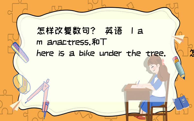 怎样改复数句?（英语）I am anactress.和There is a bike under the tree.     怎样改复数句？