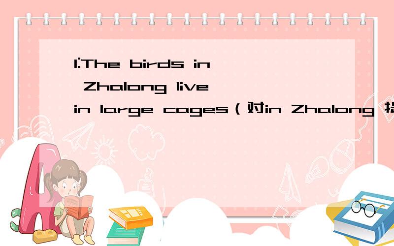 1:The birds in Zhalong live in large cages（对in Zhalong 提问） ＿ ＿ ＿in large cages?2：The shoes are comfortable(对comfortable提问）—— ——the shoes?