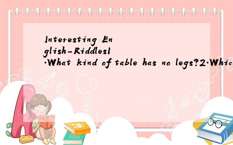 Interesting English-Riddles1.What kind of table has no legs?2.Which is the longest world in English?3.What is the smallest bridge in the world?4.What table can be seen in the fields?5.What has a neck but no thoat?6.What has an eye but cannot see?7.Wh