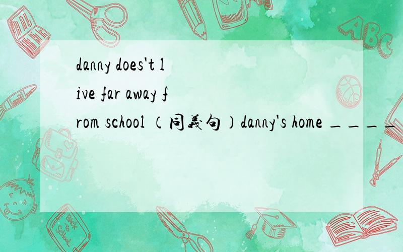 danny does't live far away from school （同义句）danny's home ____ ____ his school