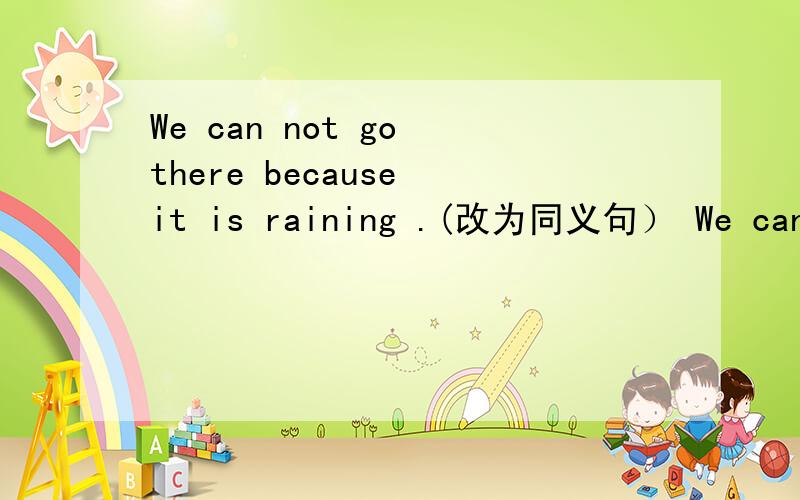 We can not go there because it is raining .(改为同义句） We can not go there _____ ______ the rain.