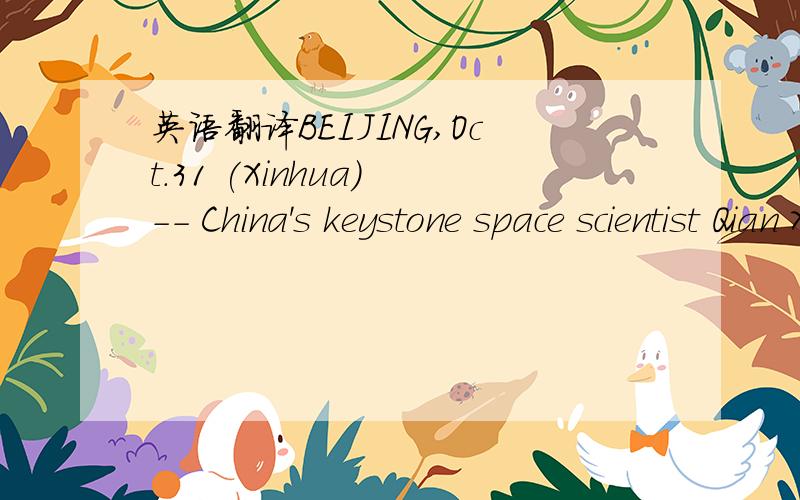 英语翻译BEIJING,Oct.31 (Xinhua) -- China's keystone space scientist Qian Xuesen,widely known as the country's father of space technology,died here Saturday morning at the age of 98.Qian,born in Hangzhou,capital of east China's Zhejiang Province,w