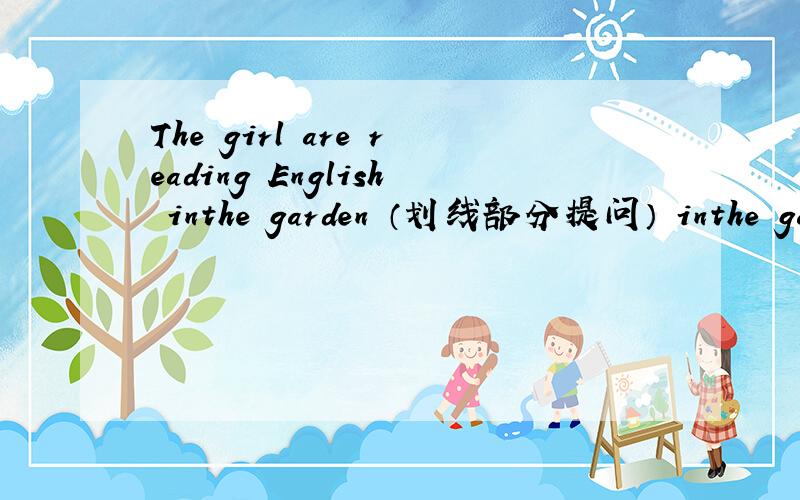 The girl are reading English inthe garden （划线部分提问） inthe garden 为划线部分