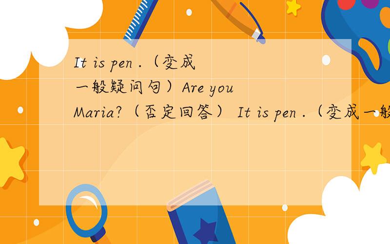 It is pen .（变成一般疑问句）Are you Maria?（否定回答） It is pen .（变成一般疑问句）Are you Maria?（否定回答） It is pen .（变成一般疑问句）Are you Maria?（否定回答） It is pen .（变成一般疑问句