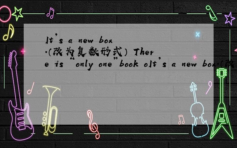 It's a new box.（改为复数形式） There is “only one”book oIt's a new box.（改为复数形式）There is “only one”book on the desk.（对引号部分提问）These are “your”pencils.（对引号部分提问）