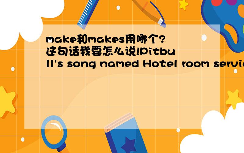 make和makes用哪个?这句话我要怎么说!Pitbull's song named Hotel room service,it make/makes me wanna have sex,yeah like right now!with a Spanish.所以it后面的make一定要是makes吗？