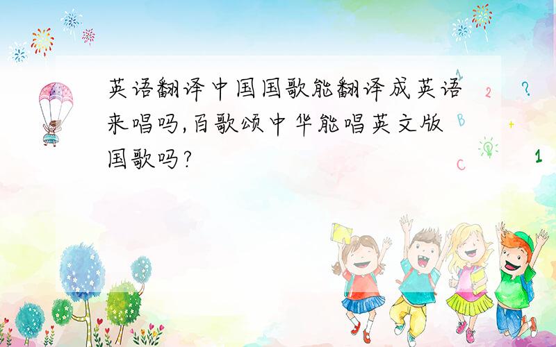 英语翻译中国国歌能翻译成英语来唱吗,百歌颂中华能唱英文版国歌吗?