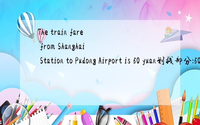 The train fare from Shanghai Station to Pudong Airport is 50 yuan划线部分：50 yuan______ _____ ______ the _____ fare from Shanghai Station to Pudong Airport?