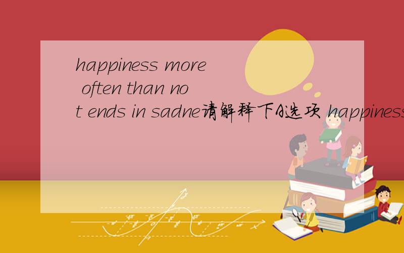 happiness more often than not ends in sadne请解释下A选项 happiness more often than not ends in sadness 为什么翻译成“快乐多数情况下以悲伤告终”这里的than 和not应该怎样理解?原题是“we can learn from the last par