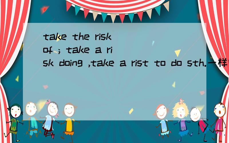 take the risk of ; take a risk doing ,take a rist to do sth.一样吗