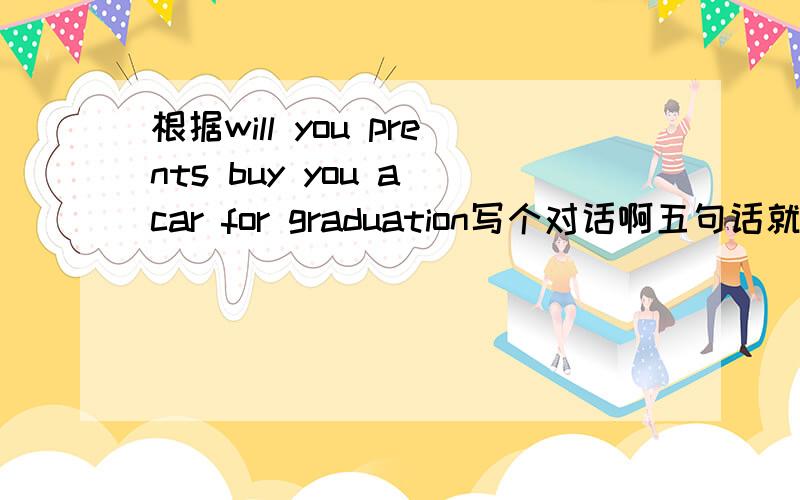 根据will you prents buy you a car for graduation写个对话啊五句话就行!
