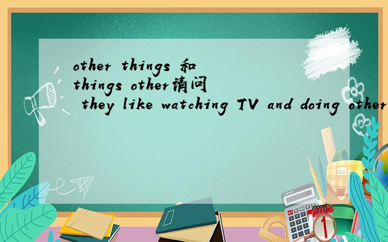 other things 和things other请问 they like watching TV and doing other things.可以改为they like watching TV and doing things other吗 因为看到很多英语有修饰语后置所以就有这个想法了楼尾 是不是------and doing something