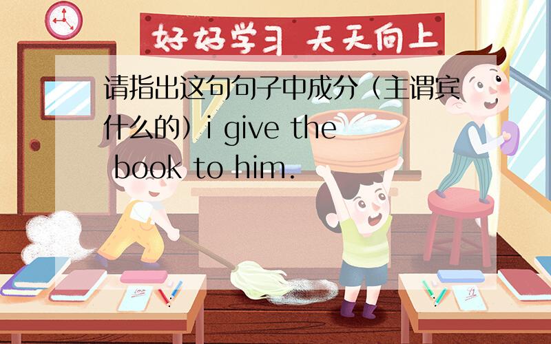 请指出这句句子中成分（主谓宾什么的）i give the book to him.