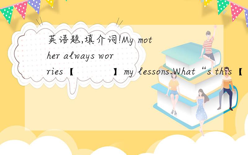 英语题,填介词!My mother always worries【           】my lessons.What“s this【        】English.Let me help you【      】 your lessons.
