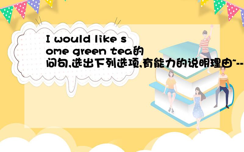 I would like some green tea的问句,选出下列选项,有能力的说明理由~---____________?---I would like some green tea.A.What are you doing         B.What can I do for youC.What do you look like      D.What do you like to do