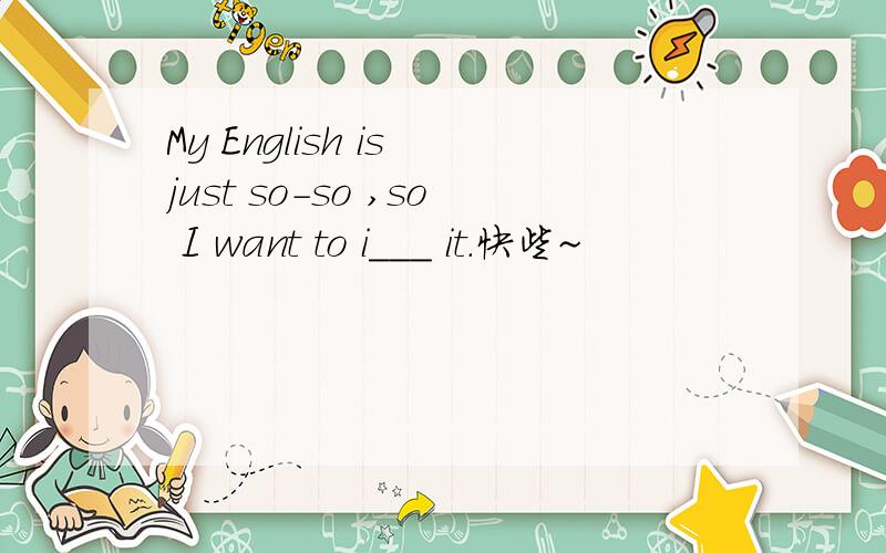 My English is just so-so ,so I want to i___ it.快些~
