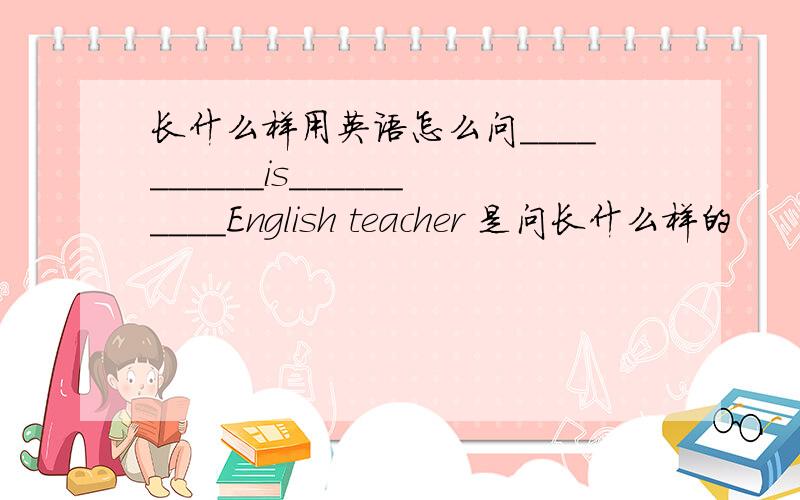 长什么样用英语怎么问__________is__________English teacher 是问长什么样的
