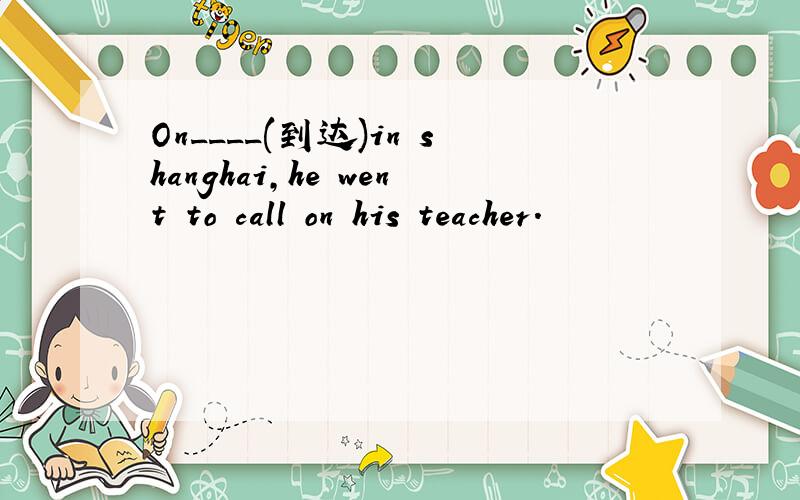 On____(到达)in shanghai,he went to call on his teacher.