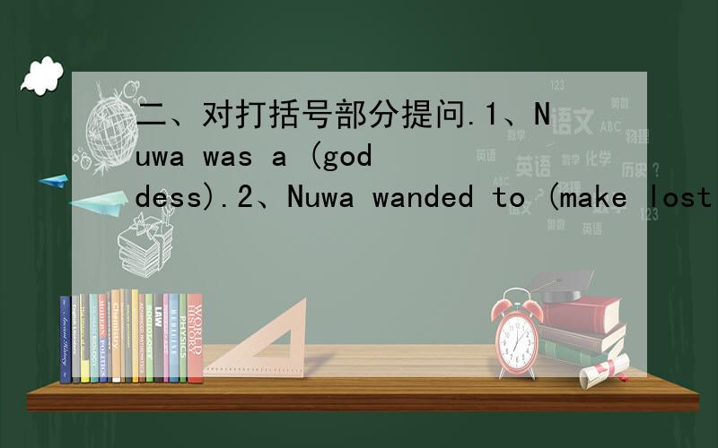 二、对打括号部分提问.1、Nuwa was a (goddess).2、Nuwa wanded to (make lost of people）.3、It was （very cold).4、She worked (for seven days and seven nights).