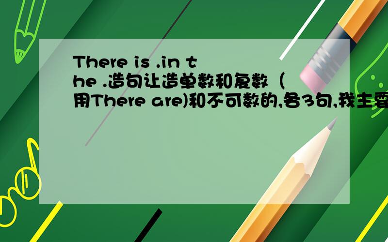 There is .in the .造句让造单数和复数（用There are)和不可数的,各3句,我主要是不知道不可数是There is后面的不可数,还是in the什么不可数.给我造出句啊我还想问我写There is a book in schoolbag.用不用加