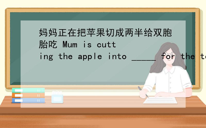 妈妈正在把苹果切成两半给双胞胎吃 Mum is cutting the apple into _____ for the teins.我校的一半老师来自中国.____________ China.