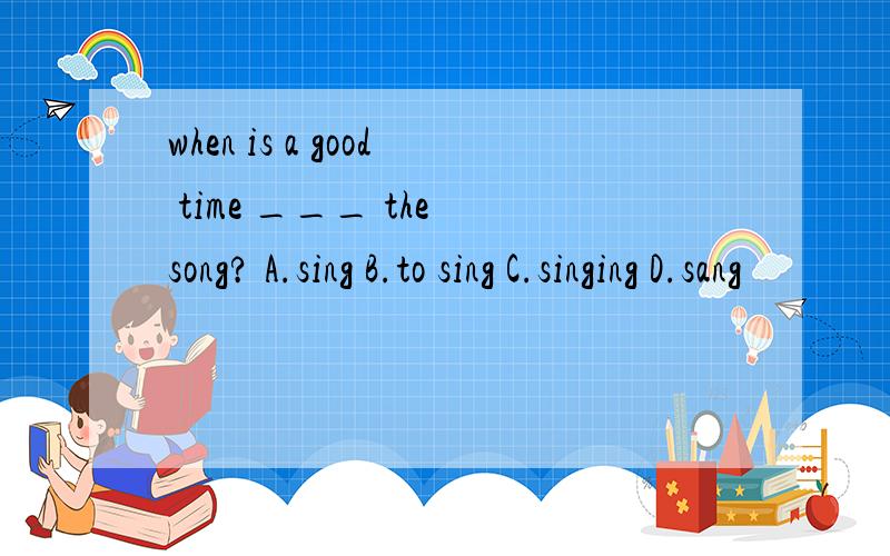 when is a good time ___ the song? A.sing B.to sing C.singing D.sang