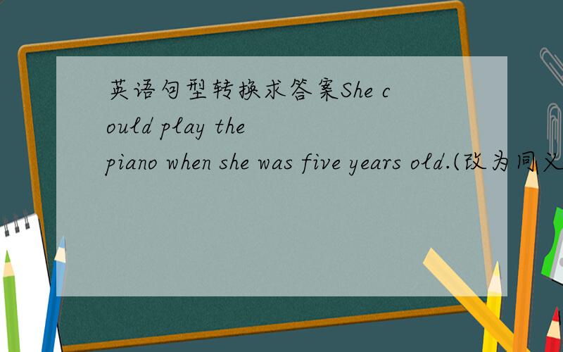 英语句型转换求答案She could play the piano when she was five years old.(改为同义句）            She could play the piano _____  _____   _____   _____five.   2. I would like to be an animal doctor when I grow up.(改为同义句）
