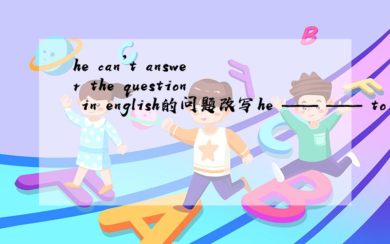 he can't answer the question in english的问题改写he —— —— to answer the question in english 俩分钟速来,