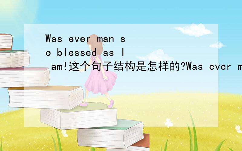 Was ever man so blessed as I am!这个句子结构是怎样的?Was ever man so blessed as I am!这个句子结构是怎样的?能还原成陈述句吗?