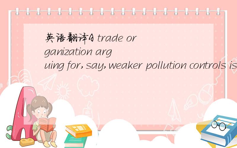 英语翻译A trade organization arguing for,say,weaker pollution controls is instantly seen as self-interested.
