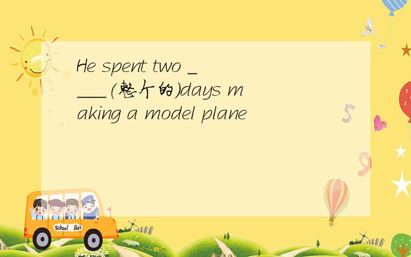 He spent two ____(整个的)days making a model plane