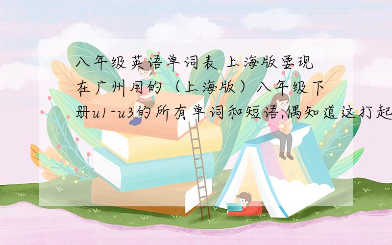 八年级英语单词表 上海版要现在广州用的（上海版）八年级下册u1-u3的所有单词和短语,偶知道这打起来很累,给的送两百分!
