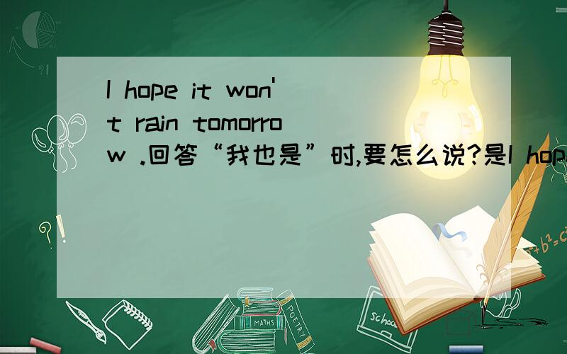 I hope it won't rain tomorrow .回答“我也是”时,要怎么说?是I hope so 还是i hope not?最好有相关知识!好的话我会提高悬赏!谢谢!急求