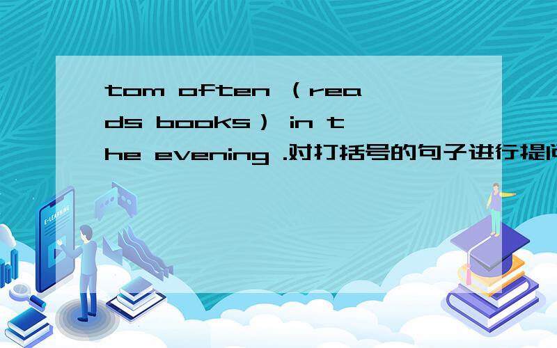 tom often （reads books） in the evening .对打括号的句子进行提问____ ____ Tom often ______ in the evening