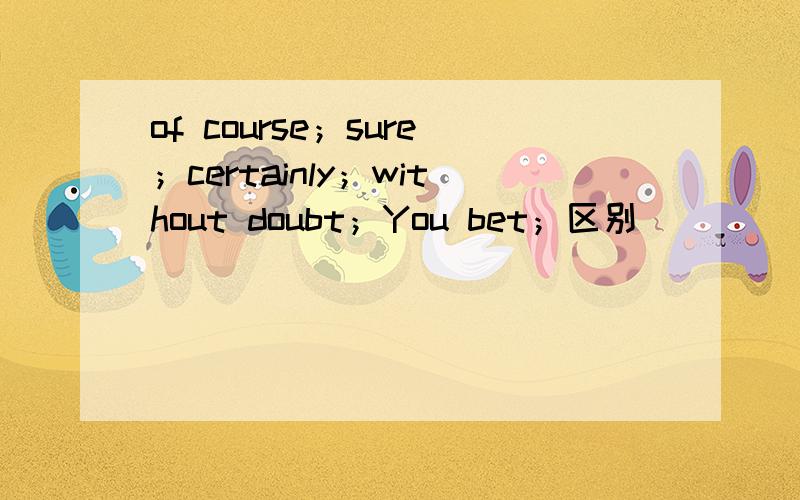 of course；sure；certainly；without doubt；You bet；区别