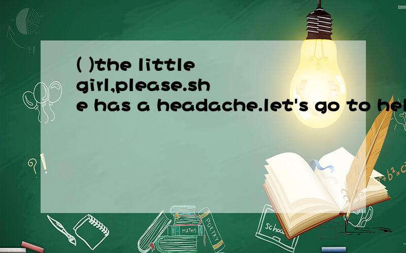 ( )the little girl,please.she has a headache.let's go to help her