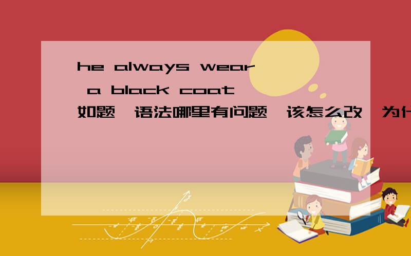 he always wear a black coat,如题,语法哪里有问题,该怎么改,为什么?
