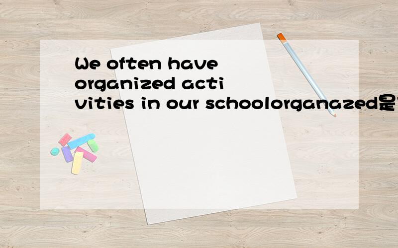 We often have organized activities in our schoolorganazed是完成时还是做形容词?