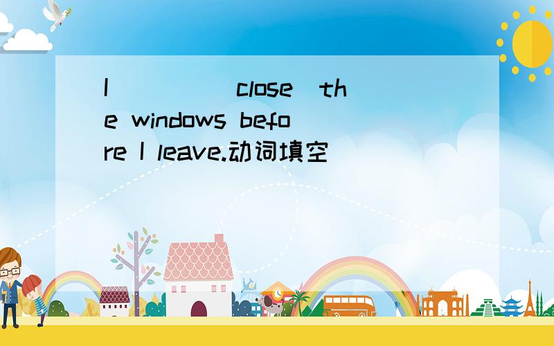 I____(close)the windows before I leave.动词填空