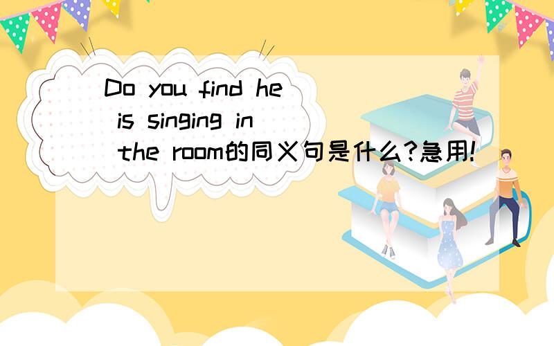 Do you find he is singing in the room的同义句是什么?急用!
