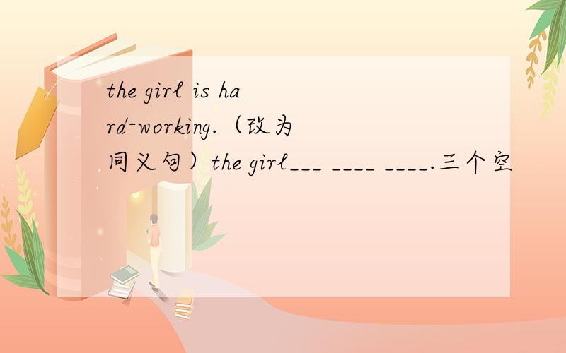 the girl is hard-working.（改为同义句）the girl___ ____ ____.三个空