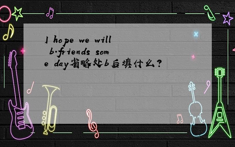 I hope we will b.friends some day省略处b后填什么?