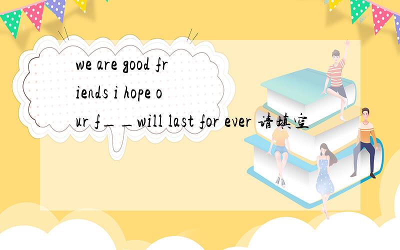 we are good friends i hope our f__will last for ever 请填空