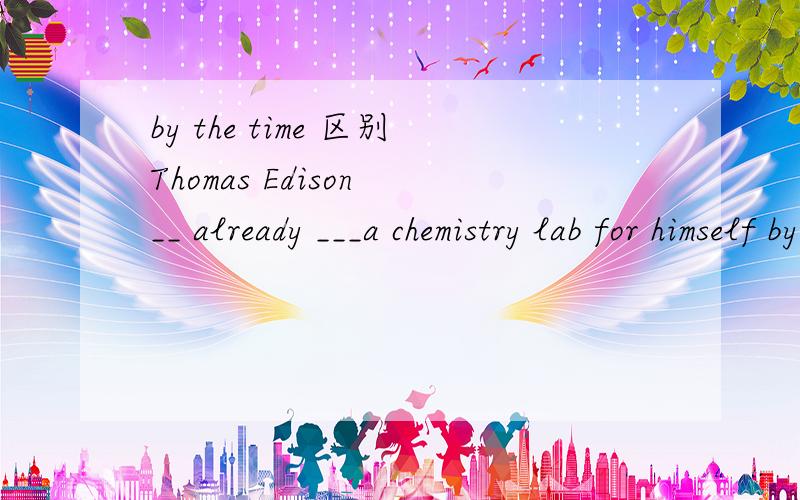 by the time 区别Thomas Edison __ already ___a chemistry lab for himself by the time he___tenA.has,built,was      B.had,built,was     C.would,build,was     D.was,building,wasHe'll be a professor by the time he _____ forty five .A.is going to be