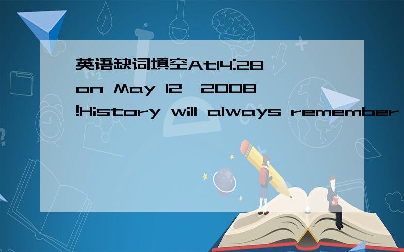 英语缺词填空At14:28 on May 12,2008!History will always remember this moment!This moment,Sichuan Province has 8.0 （s ） earthquake.The epicenter was located in Wenchuan,Sichuan.The earthquake (c ) a serious loss of life and others.It is more
