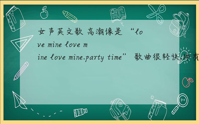 女声英文歌 高潮像是 “love mine love mine love mine.party time” 歌曲很轻快,伴有‘咚叮’...这样的声音,好像还有句“sometimes I feel...'