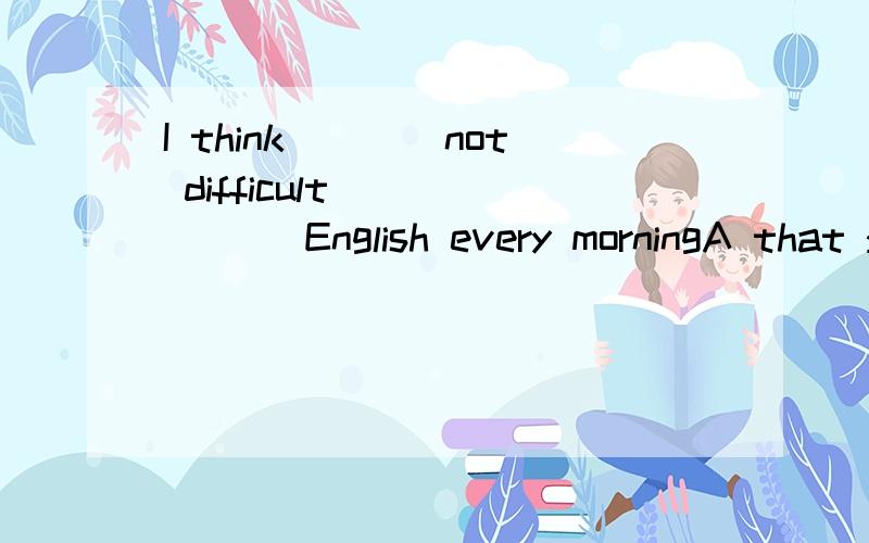 I think____not difficult ______ English every morningA that :keep readingB that:to keep readC it's:keep readingD it:to keep reading
